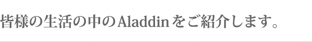 皆様の生活の中のAladdinをご紹介します。